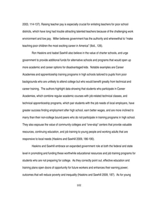 102
2003, 114-137). Raising teacher pay is especially crucial for enlisting teachers for poor school
districts, which have long had trouble attracting talented teachers because of the challenging work
environment and low pay. Miller believes government has the authority and wherewithal to “make
teaching poor children the most exciting career in America” (Ibid., 126).
Ron Haskins and Isabel Sawhill also believe in the value of charter schools, and urge
government to provide additional funds for alternative schools and programs that would open up
more academic and career options for disadvantaged kids. Notable examples are Career
Academies and apprenticeship training programs in high schools tailored to pupils from poor
backgrounds who are unlikely to attend college but who would benefit greatly from technical and
career training. The authors highlight data showing that students who participate in Career
Academies, which combine regular academic courses with job-related technical classes, and
technical apprenticeship programs, which pair students with the job needs of local employers, have
greater success finding employment after high school, earn better wages, and are more inclined to
marry than their non-college bound peers who do not participate in training programs in high school.
They also espouse the value of community colleges and “one-stop” centers that provide valuable
resources, continuing education, and job training to young people and working adults that are
responsive to local needs (Haskins and Sawhill 2009, 186-190).
Haskins and Sawhill embrace an expanded government role at both the federal and state
level in promoting and funding these worthwhile educational resources and job training programs for
students who are not preparing for college. As they correctly point out, effective education and
training plans open doors of opportunity for future workers and enhances their earning power;
outcomes that will reduce poverty and inequality (Haskins and Sawhill 2009, 187). As for young
 