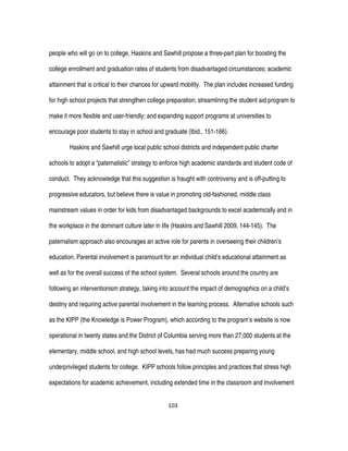 103
people who will go on to college, Haskins and Sawhill propose a three-part plan for boosting the
college enrollment and graduation rates of students from disadvantaged circumstances; academic
attainment that is critical to their chances for upward mobility. The plan includes increased funding
for high school projects that strengthen college preparation; streamlining the student aid program to
make it more flexible and user-friendly; and expanding support programs at universities to
encourage poor students to stay in school and graduate (Ibid., 151-166).
Haskins and Sawhill urge local public school districts and independent public charter
schools to adopt a “paternalistic” strategy to enforce high academic standards and student code of
conduct. They acknowledge that this suggestion is fraught with controversy and is off-putting to
progressive educators, but believe there is value in promoting old-fashioned, middle class
mainstream values in order for kids from disadvantaged backgrounds to excel academically and in
the workplace in the dominant culture later in life (Haskins and Sawhill 2009, 144-145). The
paternalism approach also encourages an active role for parents in overseeing their children’s
education. Parental involvement is paramount for an individual child’s educational attainment as
well as for the overall success of the school system. Several schools around the country are
following an interventionism strategy, taking into account the impact of demographics on a child’s
destiny and requiring active parental involvement in the learning process. Alternative schools such
as the KIPP (the Knowledge is Power Program), which according to the program’s website is now
operational in twenty states and the District of Columbia serving more than 27,000 students at the
elementary, middle school, and high school levels, has had much success preparing young
underprivileged students for college. KIPP schools follow principles and practices that stress high
expectations for academic achievement, including extended time in the classroom and involvement
 