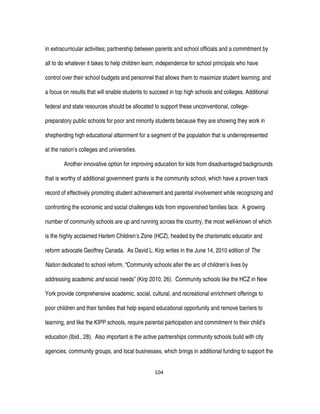 104
in extracurricular activities; partnership between parents and school officials and a commitment by
all to do whatever it takes to help children learn; independence for school principals who have
control over their school budgets and personnel that allows them to maximize student learning; and
a focus on results that will enable students to succeed in top high schools and colleges. Additional
federal and state resources should be allocated to support these unconventional, college-
preparatory public schools for poor and minority students because they are showing they work in
shepherding high educational attainment for a segment of the population that is underrepresented
at the nation’s colleges and universities.
Another innovative option for improving education for kids from disadvantaged backgrounds
that is worthy of additional government grants is the community school, which have a proven track
record of effectively promoting student achievement and parental involvement while recognizing and
confronting the economic and social challenges kids from impoverished families face. A growing
number of community schools are up and running across the country, the most well-known of which
is the highly acclaimed Harlem Children’s Zone (HCZ), headed by the charismatic educator and
reform advocate Geoffrey Canada. As David L. Kirp writes in the June 14, 2010 edition of The
Nation dedicated to school reform, “Community schools alter the arc of children’s lives by
addressing academic and social needs” (Kirp 2010, 26). Community schools like the HCZ in New
York provide comprehensive academic, social, cultural, and recreational enrichment offerings to
poor children and their families that help expand educational opportunity and remove barriers to
learning, and like the KIPP schools, require parental participation and commitment to their child’s
education (Ibid., 28). Also important is the active partnerships community schools build with city
agencies, community groups, and local businesses, which brings in additional funding to support the
 