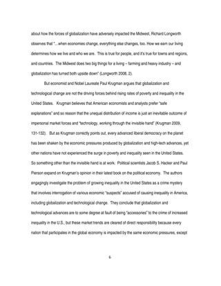 6
about how the forces of globalization have adversely impacted the Midwest, Richard Longworth
observes that “…when economies change, everything else changes, too. How we earn our living
determines how we live and who we are. This is true for people, and it’s true for towns and regions,
and countries. The Midwest does two big things for a living – farming and heavy industry – and
globalization has turned both upside down” (Longworth 2008, 2).
But economist and Nobel Laureate Paul Krugman argues that globalization and
technological change are not the driving forces behind rising rates of poverty and inequality in the
United States. Krugman believes that American economists and analysts prefer “safe
explanations” and so reason that the unequal distribution of income is just an inevitable outcome of
impersonal market forces and “technology, working through the invisible hand” (Krugman 2009,
131-132). But as Krugman correctly points out, every advanced liberal democracy on the planet
has been shaken by the economic pressures produced by globalization and high-tech advances, yet
other nations have not experienced the surge in poverty and inequality seen in the United States.
So something other than the invisible hand is at work. Political scientists Jacob S. Hacker and Paul
Pierson expand on Krugman’s opinion in their latest book on the political economy. The authors
engagingly investigate the problem of growing inequality in the United States as a crime mystery
that involves interrogation of various economic “suspects” accused of causing inequality in America,
including globalization and technological change. They conclude that globalization and
technological advances are to some degree at fault of being “accessories” to the crime of increased
inequality in the U.S., but these market trends are cleared of direct responsibility because every
nation that participates in the global economy is impacted by the same economic pressures, except
 