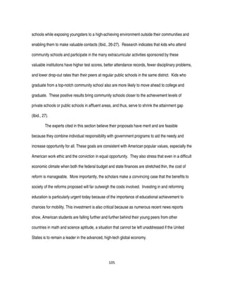 105
schools while exposing youngsters to a high-achieving environment outside their communities and
enabling them to make valuable contacts (Ibid., 26-27). Research indicates that kids who attend
community schools and participate in the many extracurricular activities sponsored by these
valuable institutions have higher test scores, better attendance records, fewer disciplinary problems,
and lower drop-out rates than their peers at regular public schools in the same district. Kids who
graduate from a top-notch community school also are more likely to move ahead to college and
graduate. These positive results bring community schools closer to the achievement levels of
private schools or public schools in affluent areas, and thus, serve to shrink the attainment gap
(Ibid., 27).
The experts cited in this section believe their proposals have merit and are feasible
because they combine individual responsibility with government programs to aid the needy and
increase opportunity for all. These goals are consistent with American popular values, especially the
American work ethic and the conviction in equal opportunity. They also stress that even in a difficult
economic climate when both the federal budget and state finances are stretched thin, the cost of
reform is manageable. More importantly, the scholars make a convincing case that the benefits to
society of the reforms proposed will far outweigh the costs involved. Investing in and reforming
education is particularly urgent today because of the importance of educational achievement to
chances for mobility. This investment is also critical because as numerous recent news reports
show, American students are falling further and further behind their young peers from other
countries in math and science aptitude, a situation that cannot be left unaddressed if the United
States is to remain a leader in the advanced, high-tech global economy.
 