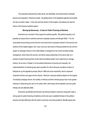 106
The proposals analyzed here make sense, are affordable, and hold promise to alleviate
poverty and inequality in American society. But getting them on the legislative agenda and enacted
into law is another matter. In the next and final section of this chapter I will address the need for
reform of the American political system.
Shoring Up Democracy: A Case for Public Financing of Elections
Americans are universal in their support for political equality. But political equality is not
possible as long as there is extreme economic inequality (Jacobs and Skocpol 2005, 1-14). As
reasonable and promising as the economic and social reform proposals outlined in the previous two
sections of this chapter appear, few, if any, have any real chance of being enacted into law until the
system of campaign finance in the United States is changed from the current privately-funded
arrangement, which favors the anti-tax, anti-reform policy preferences of the donor elite, to a
practice of public financing which would make the political system more responsive to average
citizens. As we saw in Chapter 3 on the political dimensions of poverty and inequality, the
institutionalization of interest groups pose a problem for reform because countless numbers of
lobbyists tie up the legislative process (Rauch 1999) and more importantly, tend to represent
corporate America and upper-income citizens. Moreover, because elections depend on the largess
of individual campaign donors, the wealthy in America and their interest groups have much greater
influence in determining who will run for public office, what issues will be debated, and how public
officials will vote (Mandle 2008).
Economist Jay Mandle and Harvard Law School professor Lawrence Lessig both make a
strong case for public financing of elections as the only way to establish fairness to the political
process and deal effectively with the nation’s economic and social problems. Mandle argues that
 