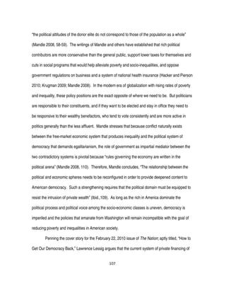 107
“the political attitudes of the donor elite do not correspond to those of the population as a whole”
(Mandle 2008, 58-59). The writings of Mandle and others have established that rich political
contributors are more conservative than the general public, support lower taxes for themselves and
cuts in social programs that would help alleviate poverty and socio-inequalities, and oppose
government regulations on business and a system of national health insurance (Hacker and Pierson
2010; Krugman 2009; Mandle 2008). In the modern era of globalization with rising rates of poverty
and inequality, these policy positions are the exact opposite of where we need to be. But politicians
are responsible to their constituents, and if they want to be elected and stay in office they need to
be responsive to their wealthy benefactors, who tend to vote consistently and are more active in
politics generally than the less affluent. Mandle stresses that because conflict naturally exists
between the free-market economic system that produces inequality and the political system of
democracy that demands egalitarianism, the role of government as impartial mediator between the
two contradictory systems is pivotal because “rules governing the economy are written in the
political arena” (Mandle 2008, 110). Therefore, Mandle concludes, “The relationship between the
political and economic spheres needs to be reconfigured in order to provide deepened content to
American democracy. Such a strengthening requires that the political domain must be equipped to
resist the intrusion of private wealth” (Ibid.,109). As long as the rich in America dominate the
political process and political voice among the socio-economic classes is uneven, democracy is
imperiled and the policies that emanate from Washington will remain incompatible with the goal of
reducing poverty and inequalities in American society.
Penning the cover story for the February 22, 2010 issue of The Nation; aptly titled, “How to
Get Our Democracy Back,” Lawrence Lessig argues that the current system of private financing of
 