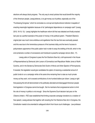 108
elections will always block progress. The only way to enact policies that would benefit the majority
of the American people, Lessig believes, is to get money out of politics; especially out of the
“Fundraising Congress,” which he concludes is a corrupt and dysfunctional institution incapable of
enacting meaningful legislation because of its “pathological dependence on campaign cash” (Lessig
2010, 18-19, 13). Lessig highlights the healthcare reform bill that was debated and finally enacted
last year as a perfect example of the power of money in the political system. President Obama’s
original plan was much more ambitious and egalitarian than the law that was eventually passed,
and this was due to the tremendous pressure of the business lobby and the level of access to
policymakers opponents of the public option had in order to sway the drafting of the bill, which in the
end contained a number of concessions and handouts to powerful campaign donors (Ibid., 17).
Lessig calls on Congress to pass the Fair Elections Now Act, a bill sponsored in the House
of Representatives by Democrat John Larson of Connecticut and Republican Walter Jones of North
Carolina, and in the Senate by Democrats Dick Durbin of Illinois and Arlen Specter of Pennsylvania.
If enacted, this legislation would give candidates the option of receiving a substantial amount of
public funds to run a campaign while at the same time remaining free to raise as much private
money as they want, not to exceed contributions of one hundred dollars per citizen. Lessig is right
that passing this bill will demonstrate to the politically alienated and disengaged American people
that legislation in Congress cannot be bought. But he maintains that congressional action to limit
the role of money in politics is not enough. Since the Supreme Court decision last year on the
Citizens United v. FEC case established that limiting corporate campaign donations is a violation of
free speech, Lessig advises that together with enacting the Fair Elections Now Act in Congress, the
Constitution needs to be amended to safeguard reform from future court challenges. Law professor
 