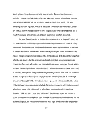 109
Lessig believes this can be accomplished by arguing that the Congress is an independent
institution. However, that independence has been taken away because of the reliance members
have on private donations and “the economy of influence” (Lessig 2010, 18-19). This is an
interesting and viable argument, because as the system is now organized, members of Congress
are not truly free from their dependency on other peoples’ private donations to hold office, and as a
result, the institution of Congress is not completely autonomous nor wholly democratic.
The issue of public financing of elections does not appear to be on the public’s priority list
nor is there a strong movement going on to lobby for campaign finance reform. Lawrence Lessig
believes the ambivalence of the American electorate on the matter of public financing for elections
is rooted in the mistaken notion that the main reason why Washington seems unable to solve the
nation’s most pressing problems is because of the strong ideological divide between the two parties;
when the real reason is that the corporations and wealthy individuals who fund campaigns are
opposed to reform. And policymakers and the special interest groups that support them do nothing
to correct the false impressions of the citizen majority. “There is a brilliance to how the current fraud
is sustained,” Lessig writes, “Everyone inside this game recognizes that if the public saw too clearly
that the driving force in Washington is campaign cash, the public might actually do something to
change that” (Lessig 2010, 16). I think Lessig makes a good point, but I would add that the nature
of liberal advocacy groups also explains the lack of an active movement to advocate for reform and
why citizens appear to be uninterested. As Jeffrey Berry has argued in his book about new
liberalism (1999) and which I wrote about in Chapter 3, liberal interest groups tend to focus on
quality of life issues that are important to the privileged middle class and upper class liberal elite that
sustain such groups, the very same individuals who make huge contributions to the campaigns of
 