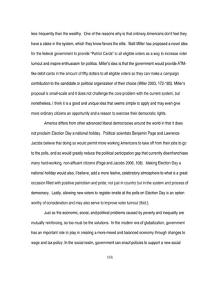 111
less frequently than the wealthy. One of the reasons why is that ordinary Americans don’t feel they
have a stake in the system, which they know favors the elite. Matt Miller has proposed a novel idea
for the federal government to provide “Patriot Cards” to all eligible voters as a way to increase voter
turnout and inspire enthusiasm for politics. Miller’s idea is that the government would provide ATM-
like debit cards in the amount of fifty dollars to all eligible voters so they can make a campaign
contribution to the candidate or political organization of their choice (Miller 2003, 172-180). Miller’s
proposal is small-scale and it does not challenge the core problem with the current system, but
nonetheless, I think it is a good and unique idea that seems simple to apply and may even give
more ordinary citizens an opportunity and a reason to exercise their democratic rights.
America differs from other advanced liberal democracies around the world in that it does
not proclaim Election Day a national holiday. Political scientists Benjamin Page and Lawrence
Jacobs believe that doing so would permit more working Americans to take off from their jobs to go
to the polls, and so would greatly reduce the political participation gap that currently disenfranchises
many hard-working, non-affluent citizens (Page and Jacobs 2009, 108). Making Election Day a
national holiday would also, I believe, add a more festive, celebratory atmosphere to what is a great
occasion filled with positive patriotism and pride, not just in country but in the system and process of
democracy. Lastly, allowing new voters to register onsite at the polls on Election Day is an option
worthy of consideration and may also serve to improve voter turnout (Ibid.).
Just as the economic, social, and political problems caused by poverty and inequality are
mutually reinforcing, so too must be the solutions. In the modern era of globalization, government
has an important role to play in creating a more mixed and balanced economy through changes to
wage and tax policy. In the social realm, government can enact policies to support a new social
 