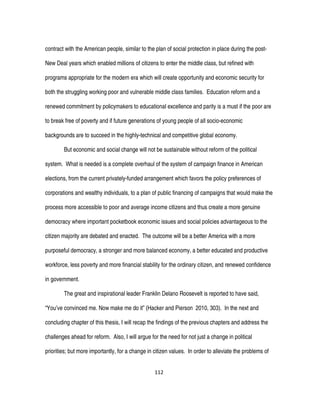 112
contract with the American people, similar to the plan of social protection in place during the post-
New Deal years which enabled millions of citizens to enter the middle class, but refined with
programs appropriate for the modern era which will create opportunity and economic security for
both the struggling working poor and vulnerable middle class families. Education reform and a
renewed commitment by policymakers to educational excellence and parity is a must if the poor are
to break free of poverty and if future generations of young people of all socio-economic
backgrounds are to succeed in the highly-technical and competitive global economy.
But economic and social change will not be sustainable without reform of the political
system. What is needed is a complete overhaul of the system of campaign finance in American
elections, from the current privately-funded arrangement which favors the policy preferences of
corporations and wealthy individuals, to a plan of public financing of campaigns that would make the
process more accessible to poor and average income citizens and thus create a more genuine
democracy where important pocketbook economic issues and social policies advantageous to the
citizen majority are debated and enacted. The outcome will be a better America with a more
purposeful democracy, a stronger and more balanced economy, a better educated and productive
workforce, less poverty and more financial stability for the ordinary citizen, and renewed confidence
in government.
The great and inspirational leader Franklin Delano Roosevelt is reported to have said,
“You’ve convinced me. Now make me do it” (Hacker and Pierson 2010, 303). In the next and
concluding chapter of this thesis, I will recap the findings of the previous chapters and address the
challenges ahead for reform. Also, I will argue for the need for not just a change in political
priorities; but more importantly, for a change in citizen values. In order to alleviate the problems of
 