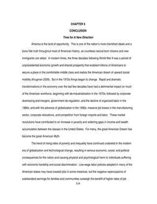 114
CHAPTER 6
CONCLUSION
Time for A New Direction
America is the land of opportunity. This is one of the nation’s most cherished ideals and a
bona fide truth throughout most of American history, as countless natural born citizens and new
immigrants can attest. In modern times, the three decades following World War II was a period of
unprecedented economic growth and shared prosperity that enabled millions of Americans to
secure a place in the comfortable middle class and realize the American dream of upward social
mobility (Krugman 2009). But in the 1970s things began to change. Rapid and dramatic
transformations in the economy over the last few decades have had a detrimental impact on much
of the American workforce, beginning with de-industrialization in the 1970s; followed by corporate
downsizing and mergers, government de-regulation, and the decline of organized labor in the
1980s; and with the advance of globalization in the 1990s, massive job losses in the manufacturing
sector, corporate relocations, and competition from foreign imports and labor. These market
revolutions have contributed to an increase in poverty and widening gaps in income and wealth
accumulation between the classes in the United States. For many, the great American Dream has
become the great American Myth.
The trend of rising rates of poverty and inequality have continued unabated in the modern
era of globalization and technological change, resulting in serious economic, social, and political
consequences for the nation and causing physical and psychological harm to individuals suffering
with economic hardship and social discrimination. Low-wage labor policies adopted in many of the
American states may have created jobs in some instances, but the negative repercussions of
substandard earnings for families and communities outweigh the benefit of higher rates of job
 