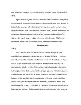 7
other nations have managed to avoid dramatic increases in inequality (Hacker and Pierson 2010,
11-40).
If globalization, or any other revolution in the market that occurred before it, is not primarily
responsible for the unusually high rates of poverty and inequality in the United States, what is? My
thesis is that certain unique traits in the American national character and the American political
system promote these trends, creating a political culture that makes it difficult to deal effectively with
serious social and economic problems or enact fair and more just redistributive policies. The
objective of the paper is to explore and elaborate on how certain dimensions of the American
character and political culture have promoted poverty and inequality in the United States.
Plan of the Paper
Culture
Politics does not operate in isolation from society. Culture plays a pivotal role in
determining how policies are fashioned and how they are perceived. In Chapter 2 I will explore
some of the unique national traits that make Americans different from other cultures and shape
attitudes about poverty, inequality, and redistribution. “American exceptionalism” includes a
national devotion to the five principles of the “American creed” that are inscribed in the nation’s
legitimizing documents: liberty, egalitarianism through equal opportunity, individualism, populism,
and laissez-faire (Lipset 1996, 17-19). All of these values inhibit enactment of policies that could
help poor, working, and middle class Americans because the American creed is an individual-
centered belief system that differs markedly from the collective-oriented ideals of other liberal
democracies around the world. The emphasis on individualism in the American national character
helps explain the long history of citizen opposition to government redistributive policy, beginning
 