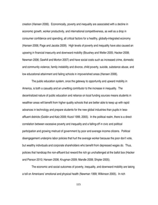 115
creation (Hansen 2006). Economically, poverty and inequality are associated with a decline in
economic growth, worker productivity, and international competitiveness, as well as a drop in
consumer confidence and spending, all critical factors for a healthy, globally-integrated economy
(Hansen 2006; Page and Jacobs 2009). High levels of poverty and inequality have also caused an
upswing in financial insecurity and downward mobility (Boushey and Weller 2005; Hacker 2008;
Newman 2006; Sawhill and Morton 2007) and have social costs such as increased crime, domestic
and community violence, family instability and divorce, child poverty, suicide, substance abuse, and
low educational attainment and failing schools in impoverished areas (Hansen 2006).
The public education system, once the gateway to opportunity and upward mobility in
America, is both a casualty and an unwitting contributor to the increase in inequality. The
decentralized nature of public education and reliance on local funding sources means students in
wealthier areas will benefit from higher quality schools that are better able to keep up with rapid
advances in technology and prepare students for the new global industries than pupils in less-
affluent districts (Goldin and Katz 2009; Kozol 1999, 2005). In the political realm, there is a direct
correlation between excessive poverty and inequality and a falling-off in civic and political
participation and growing mistrust of government by poor and average income citizens. Political
disengagement underpins labor policies that hurt the average worker because the poor don’t vote,
but wealthy individuals and corporate shareholders who benefit from depressed wages do. Thus,
policies that handicap the non-affluent but reward the rich go unchallenged at the ballot box (Hacker
and Pierson 2010; Hansen 2006; Krugman 2009; Mandle 2008; Shipler 2005).
The economic and social outcomes of poverty, inequality, and downward mobility are taking
a toll on Americans’ emotional and physical health (Newman 1999; Wilkinson 2005). In rich
 