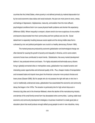 116
countries like the United States, where poverty is not defined primarily by material depravation but
by low socio-economic class status and social exclusion, the poor are more prone to worry, stress,
and feelings of depression, helplessness, insecurity, and isolation than the more affluent,
psychological conditions that in turn cause physical health problems and shorten life expectancy
(Wilkinson 2005). Where inequality is rampant, citizens tend to be more suspicious of one another
and become disconnected from their communities and from political and civic life. Social
detachment is especially troubling because social capital and the strong middle class that is
cultivated by civic and political participation are crucial to a healthy democracy (Putnam 1995).
The market pressures produced by economic globalization and technological change are
often blamed for causing the growth of poverty and inequality in America, and to some extent,
economic forces have contributed to recent trends. Globalization, like every market development
before it, has produced winners and losers. For highly educated and technically-savvy citizens
living in globally-connected cities or metropolitan areas, globalization has created lucrative and
interesting career opportunities and enhanced quality of life. Plus, cheaper modes of transportation
and increased trade and imports have given the American consumer more product choices and
lower prices (Sassen 2006). But for people who do not possess the right skill sets or who live in
rural or traditionally underserved areas, globalization has exacerbated the economic and community
decay that began in the 1970s. The situation is particularly dire for high school drop-outs in
America’s big cities and in the American Midwest, where the decline of the manufacturing industry
and demise of the small family-owned farm has devastated entire communities. Lacking viable local
economic and community development strategies or business investment to create good jobs or
education plans that would produce enough skilled young people to work in new industries, many
 