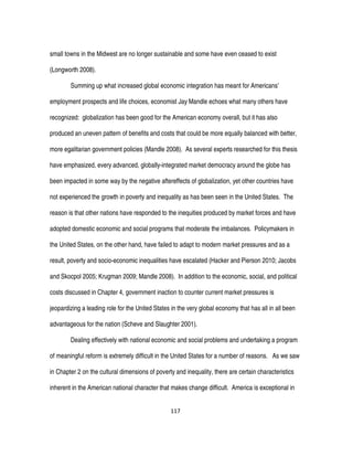 117
small towns in the Midwest are no longer sustainable and some have even ceased to exist
(Longworth 2008).
Summing up what increased global economic integration has meant for Americans’
employment prospects and life choices, economist Jay Mandle echoes what many others have
recognized: globalization has been good for the American economy overall, but it has also
produced an uneven pattern of benefits and costs that could be more equally balanced with better,
more egalitarian government policies (Mandle 2008). As several experts researched for this thesis
have emphasized, every advanced, globally-integrated market democracy around the globe has
been impacted in some way by the negative aftereffects of globalization, yet other countries have
not experienced the growth in poverty and inequality as has been seen in the United States. The
reason is that other nations have responded to the inequities produced by market forces and have
adopted domestic economic and social programs that moderate the imbalances. Policymakers in
the United States, on the other hand, have failed to adapt to modern market pressures and as a
result, poverty and socio-economic inequalities have escalated (Hacker and Pierson 2010; Jacobs
and Skocpol 2005; Krugman 2009; Mandle 2008). In addition to the economic, social, and political
costs discussed in Chapter 4, government inaction to counter current market pressures is
jeopardizing a leading role for the United States in the very global economy that has all in all been
advantageous for the nation (Scheve and Slaughter 2001).
Dealing effectively with national economic and social problems and undertaking a program
of meaningful reform is extremely difficult in the United States for a number of reasons. As we saw
in Chapter 2 on the cultural dimensions of poverty and inequality, there are certain characteristics
inherent in the American national character that makes change difficult. America is exceptional in
 