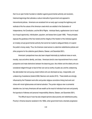 118
that it is an open frontier founded on rebellion against governmental authority and revolution,
historical beginnings that cultivates a culture mistrustful of government and opposed to
interventionist policies. Americans are socialized from an early age to accept the legitimacy and
rectitude of the five values of the American creed which are extolled in the Declaration of
Independence, the Constitution, and the Bill of Rights: individual liberty, egalitarianism (not of result
but of equal opportunity), individualism, populism, and laissez-faire (Lipset 1996). These principles
espouse the goodness of the free market and the integrity of the freedom of the individual against
an innately corrupt governmental authority that cannot be trusted to safeguard liberty or to spend
the public’s money wisely. Thus, the American creed serves to undermine redistributive policies and
other programs for the collective good (Alesina, Glaeser, and Sacerdote 2001).
Americans’ perspectives have also been shaped historically by traditional views on work,
morality, race and ethnic identity, and class. Americans tend to view impoverishment from a moral
perspective and make distinctions between the deserving poor, like children and the elderly who are
considered indigent through no fault of their own and so worthy of public aid, and the undeserving
like able-bodied men and young unwed mothers who are dismissed as lazy, irresponsible, and
undeserving of assistance (Iceland 2006; Newman and Jacobs 2010). These beliefs are strongly
influenced by the Protestant work ethic and puritan religious convictions linking hard work and
riches with moral righteousness and eternal salvation. The puritan religious view is somewhat
obsolete now, but many Americans still see wealth as the result of individual hard work and poverty
the byproduct of idleness and personal irresponsibility (Alesina, Glaeser, and Sacerdote 2001).
The difficult issue of race has also shaped opinions about poverty and redistributive policy.
Poverty in America became racialized in the 1960s, when government took a dramatic progressive
 