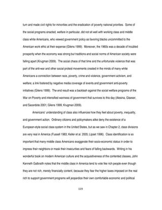 119
turn and made civil rights for minorities and the eradication of poverty national priorities. Some of
the social programs enacted, welfare in particular, did not sit well with working class and middle
class white Americans, who viewed government policy as favoring blacks uncommitted to the
American work ethic at their expense (Gilens 1999). Moreover, the 1960s was a decade of troubled
prosperity when the economy was strong but traditions and social norms of American society were
falling apart (Krugman 2009). The social chaos of that time and the unfortunate violence that was
part of the anti-war and other social protest movements created in the minds of many white
Americans a connection between race, poverty, crime and violence, government activism, and
welfare; a link fostered by negative media coverage of events and government anti-poverty
initiatives (Gilens 1999). The end result was a backlash against the social welfare programs of the
War on Poverty and intensified wariness of government that survives to this day (Alesina, Glaeser,
and Sacerdote 2001; Gilens 1999; Krugman 2009).
Americans’ understanding of class also influences how they feel about poverty, inequality,
and government action. Ordinary citizens and policymakers alike deny the existence of a
European-style social class system in the United States, but as we saw in Chapter 2, class divisions
are very real in America (Fussell 1983; Keller et al. 2005; Lipset 1996). Class identification is so
important that many middle class Americans exaggerate their socio-economic status in order to
impress their neighbors or mask their insecurities and fears of falling backwards. Writing in his
wonderful book on modern American culture and the acquisitiveness of the contented classes, John
Kenneth Galbraith notes that the middle class in America tend to vote like rich people even though
they are not rich, merely financially content, because they fear the higher taxes imposed on the real
rich to support government programs will jeopardize their own comfortable economic and political
 