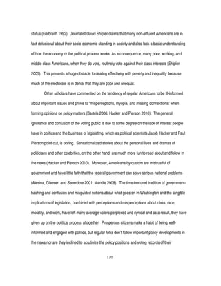 120
status (Galbraith 1992). Journalist David Shipler claims that many non-affluent Americans are in
fact delusional about their socio-economic standing in society and also lack a basic understanding
of how the economy or the political process works. As a consequence, many poor, working, and
middle class Americans, when they do vote, routinely vote against their class interests (Shipler
2005). This presents a huge obstacle to dealing effectively with poverty and inequality because
much of the electorate is in denial that they are poor and unequal.
Other scholars have commented on the tendency of regular Americans to be ill-informed
about important issues and prone to “misperceptions, myopia, and missing connections” when
forming opinions on policy matters (Bartels 2008; Hacker and Pierson 2010). The general
ignorance and confusion of the voting public is due to some degree on the lack of interest people
have in politics and the business of legislating, which as political scientists Jacob Hacker and Paul
Pierson point out, is boring. Sensationalized stories about the personal lives and dramas of
politicians and other celebrities, on the other hand, are much more fun to read about and follow in
the news (Hacker and Pierson 2010). Moreover, Americans by custom are mistrustful of
government and have little faith that the federal government can solve serious national problems
(Alesina, Glaeser, and Sacerdote 2001; Mandle 2008). The time-honored tradition of government-
bashing and confusion and misguided notions about what goes on in Washington and the tangible
implications of legislation, combined with perceptions and misperceptions about class, race,
morality, and work, have left many average voters perplexed and cynical and as a result, they have
given up on the political process altogether. Prosperous citizens make a habit of being well-
informed and engaged with politics, but regular folks don’t follow important policy developments in
the news nor are they inclined to scrutinize the policy positions and voting records of their
 