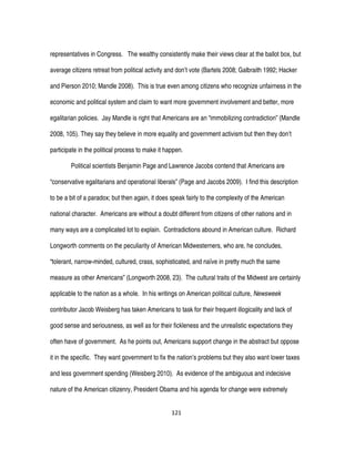 121
representatives in Congress. The wealthy consistently make their views clear at the ballot box, but
average citizens retreat from political activity and don’t vote (Bartels 2008; Galbraith 1992; Hacker
and Pierson 2010; Mandle 2008). This is true even among citizens who recognize unfairness in the
economic and political system and claim to want more government involvement and better, more
egalitarian policies. Jay Mandle is right that Americans are an “immobilizing contradiction” (Mandle
2008, 105). They say they believe in more equality and government activism but then they don’t
participate in the political process to make it happen.
Political scientists Benjamin Page and Lawrence Jacobs contend that Americans are
“conservative egalitarians and operational liberals” (Page and Jacobs 2009). I find this description
to be a bit of a paradox; but then again, it does speak fairly to the complexity of the American
national character. Americans are without a doubt different from citizens of other nations and in
many ways are a complicated lot to explain. Contradictions abound in American culture. Richard
Longworth comments on the peculiarity of American Midwesterners, who are, he concludes,
“tolerant, narrow-minded, cultured, crass, sophisticated, and naïve in pretty much the same
measure as other Americans” (Longworth 2008, 23). The cultural traits of the Midwest are certainly
applicable to the nation as a whole. In his writings on American political culture, Newsweek
contributor Jacob Weisberg has taken Americans to task for their frequent illogicality and lack of
good sense and seriousness, as well as for their fickleness and the unrealistic expectations they
often have of government. As he points out, Americans support change in the abstract but oppose
it in the specific. They want government to fix the nation’s problems but they also want lower taxes
and less government spending (Weisberg 2010). As evidence of the ambiguous and indecisive
nature of the American citizenry, President Obama and his agenda for change were extremely
 