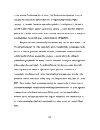 122
popular when the President took office in January 2009. But just two short years later, the public
was upset that he actually moved forward on some of the policies he promised during the
campaign. In the weekly Presidential Approval Ratings Poll conducted by Gallup for the week of
June 13-19, 2011, President Obama’s approval rating was only 47 percent, down from 69 percent
when he first took office. Culture matters when considering the causes and solutions to poverty and
inequality because national traits shape personal values and voting patterns.
Alongside the cultural dimensions of poverty and inequality, there are certain aspects of the
American political system that hinder prospects for reform. In addition to the obstacles posed by the
structure of American government mentioned in Chapter 3, I have argued in this thesis that the
institutionalization of interest groups and the imbalance of representation in the public policy
process favoring corporations and wealthy individuals also present challenges to alleviating poverty
and inequality in American society. The problem of special interest groups poses a dilemma for
democracy because the freedom to organize and express opinions is fundamental to a
representative form of government. Hence, the proliferation of organized groups since the 1960s
proves that American democracy is working (Berry 1999; Berry and Wilcox 2009; Cigler and Loomis
2007). But as Jonathan Rauch argues so persuasively, the massive number of interest groups in
Washington that compete with each another for limited government resources ties up the legislative
process and restricts the federal government’s ability to focus on serious national problems.
Moreover, the lock that organized interests have on public monies takes away funds that could be
put to better use elsewhere, like financing initiatives to help reduce poverty and inequality (Rauch
1999).
 