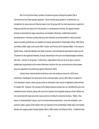 123
But it is not just the sheer numbers of pressure groups choking the system that is
worrisome but who these groups represent. Since interest group politics in a democracy is a
competition for resources and influence open to all, the group with the most resources to expend on
lobbying activities will stand out in the process. In contemporary America, the special interest
process is dominated by large corporations and wealthy individuals, traditionally powerful
constituencies in American society that have the motivation and wherewithal to make sure their
views and policy preferences are steadily and clearly represented in Washington (Berry 1999; Berry
and Wilcox 2009; Cigler and Loomis 2007; Hacker and Pierson 2010; Mandle 2008). In the nation’s
capital today, corporate lobbyists and trade, business, and professional associations make up over
70 percent of all organized interests. Groups advocating for the poor and disadvantaged constitute
less than 1 percent of all groups. Furthermore, organizations that are set up to give a voice to
traditionally marginalized communities oftentimes reinforce the very socio-economic class biases
they are supposed to be petitioning against (Strolovich 2007).
Liberal citizen interest factions that have come into existence since the 1970s have
presented a challenge to the dominance of the corporate lobby, and as Jeffry Berry’s analysis of
“new liberalism” proved, citizen groups have an impressive track record of legislative achievements
on Capitol Hill. However, the success of the liberal pressure groups has not benefited the poor and
moderate-income citizens coping with economic injustice and inequality because citizen lobbies are
not concerned with basic economic issues and do not lobby for economic fairness. Rather, they
focus on “postmaterialist” issues, such as environmental preservation, consumer protection, and
women’s rights, quality of life matters that are important to the comfortable middle class and wealthy
liberals who support public interest lobbies (Berry 1999; Hacker and Pierson 2010). Traditional New
 