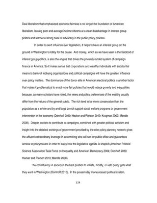 124
Deal liberalism that emphasized economic fairness is no longer the foundation of American
liberalism, leaving poor and average income citizens at a clear disadvantage in interest group
politics and without a strong base of advocacy in the public policy process.
In order to exert influence over legislation, it helps to have an interest group on the
ground in Washington to lobby for the cause. And money, which as we have seen is the lifeblood of
interest group politics, is also the engine that drives the privately-funded system of campaign
finance in America. So it makes sense that corporations and wealthy individuals with substantial
means to bankroll lobbying organizations and political campaigns will have the greatest influence
over policy matters. The dominance of the donor elite in American electoral politics is another factor
that makes it problematical to enact more fair policies that would reduce poverty and inequalities
because, as many scholars have noted, the views and policy preferences of the wealthy usually
differ from the values of the general public. The rich tend to be more conservative than the
population as a whole and by and large do not support social welfare programs or government
intervention in the economy (Domhoff 2010; Hacker and Pierson 2010; Krugman 2009; Mandle
2008). Deeper pockets to contribute to campaigns, combined with greater political activism and
insight into the detailed workings of government provided by the elite policy planning network gives
the affluent extraordinary leverage in determining who will run for public office and guarantees
access to policymakers in order to sway how the legislative agenda is shaped (American Political
Science Association Task Force on Inequality and American Democracy 2004; Domhoff 2010;
Hacker and Pierson 2010; Mandle 2008).
The constituency in society in the best position to initiate, modify, or veto policy gets what
they want in Washington (Domhoff 2010). In the present-day money-based political system,
 