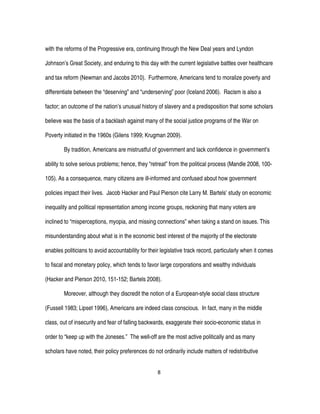 8
with the reforms of the Progressive era, continuing through the New Deal years and Lyndon
Johnson’s Great Society, and enduring to this day with the current legislative battles over healthcare
and tax reform (Newman and Jacobs 2010). Furthermore, Americans tend to moralize poverty and
differentiate between the “deserving” and “underserving” poor (Iceland 2006). Racism is also a
factor; an outcome of the nation’s unusual history of slavery and a predisposition that some scholars
believe was the basis of a backlash against many of the social justice programs of the War on
Poverty initiated in the 1960s (Gilens 1999; Krugman 2009).
By tradition, Americans are mistrustful of government and lack confidence in government’s
ability to solve serious problems; hence, they “retreat” from the political process (Mandle 2008, 100-
105). As a consequence, many citizens are ill-informed and confused about how government
policies impact their lives. Jacob Hacker and Paul Pierson cite Larry M. Bartels’ study on economic
inequality and political representation among income groups, reckoning that many voters are
inclined to “misperceptions, myopia, and missing connections” when taking a stand on issues. This
misunderstanding about what is in the economic best interest of the majority of the electorate
enables politicians to avoid accountability for their legislative track record, particularly when it comes
to fiscal and monetary policy, which tends to favor large corporations and wealthy individuals
(Hacker and Pierson 2010, 151-152; Bartels 2008).
Moreover, although they discredit the notion of a European-style social class structure
(Fussell 1983; Lipset 1996), Americans are indeed class conscious. In fact, many in the middle
class, out of insecurity and fear of falling backwards, exaggerate their socio-economic status in
order to “keep up with the Joneses.” The well-off are the most active politically and as many
scholars have noted, their policy preferences do not ordinarily include matters of redistributive
 