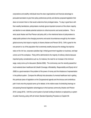 125
corporations and wealthy individuals have the clear organizational and financial advantage to
persuade lawmakers to give their policy preferences priority and dismiss proposed legislation that
does not concern them or that would undermine their privileged status. To stay in good favor with
their wealthy benefactors, policymakers routinely ignore important concerns of the citizen majority
and decline to even debate potential solutions to critical economic and social problems. This is
what Jacob Hacker and Paul Pierson call policy drift, or the intentional failure of policymakers to
adapt public policies to the changing economic and social circumstances wrought by the modern
global economy that impact a majority of citizens (Hacker and Pierson 2010). Drift is great for the
one percent or so of the population that is extremely wealthy because the strategy has kept tax
rates on the rich low, corporate subsidies high, limited government regulation on business, and kept
unions out of the workplace. Policy drift is detrimental to the majority of ordinary citizens because
important policy considerations such as, for instance, the need for an increase in the minimum
wage, rarely come up for discussion (Bartels 2008). The controversy over the recently passed but
much-watered down healthcare bill (Health Coverage, Affordability, Responsibility and Equity Act of
2009) is a good example of the problem of the power of money and the imbalance of representation
in the political system. Compare the difficulty that advocates of universal healthcare had in getting
this particular piece of legislation on the Congressional agenda and the tortuous and contentious
path it took once the proposal came up for debate, to the relative ease of scheduling hearings on
and passing financial legislation advantageous to the business community (Hacker and Pierson
2010; Lessig 2010). Until the current system of private funding of elections is replaced by a system
of public financing, policy drift will remain Standard Operating Procedure on Capitol Hill.
 