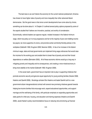 126
The bad news is we can’t blame the economy for the current national predicament; America
has chosen to have higher rates of poverty and more inequality than other advanced liberal
democracies. But the good news is that since current developments have come about by choice,
something can be done about it. In Chapter 5 I outlined several policy options proposed by some of
the experts studied that I believe are innovative, practical, and worthy of consideration.
Economically, national leaders can approve regular, modest increases in the federal minimum
wage, reform tax policy so it is truly progressive and fair to the majority of poor and middling income
tax payers, be more supportive of unions, and promote worker and family-friendly policies in the
workplace (Galbraith 1992; Krugman 2009; Newman 2006). In lieu of an increase in the federal
minimum wage, state and local governments can implement living wage ordinances that would raise
the incomes for the working poor and enable them to break free of poverty and end their forced
dependence on welfare (Bernstein 2005). All of these economic reforms would go a long way in
mitigating poverty and inequality and its consequences, and creating a more mixed-economy to
bring more stability to the market (Galbraith 1992; Krugman 2009).
In the social realm, government has an important role to play in supporting initiatives that
promote economic security and genuine equal opportunity for young working families (Hacker 2008;
Haskins and Sawhill 2009). Brookings scholars Ron Haskins and Isabel Sawhill call for a new
government-citizen intergenerational contract with several new promising initiatives geared towards
helping low-income families that encourage work, expand educational opportunities, and support
marriage and the well-being of the family, with particular emphasis on expanding opportunities and
state grants for child care, housing, and education and training expenses (Haskins and Sawhill
2009). Jacob Hacker’s policy recommendations focus on reducing risk and shoring up financial
 