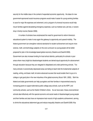 127
security for the middle class in the context of expanded economic opportunity. His ideas for new
government-sponsored social insurance programs would make it easier for young working families
to save for major life expenses and retirement, and a program of universal insurance would help
insure families against devastating emergency expenses, such as medical care, job loss, or severe
drop in family income (Hacker 2008).
A number of scholars have emphasized the need for government to reform America’s
educational system to make it once again the gateway to opportunity and upward mobility. The
federal government can strengthen national standards for student achievement and require more
science, math, and technology subjects on the core curriculum so young people will be better
prepared for jobs in the knowledge-based global economy (Haskins and Sawhill 2009).
Government can also increase funding for local school districts, particularly for schools in poor
areas where many bright but disadvantaged students are denied equal opportunity for advancement
through education because they are relegated to dilapidated and under-performing schools. Too
many schools in economically depressed areas are failing to teach kids the fundamental subjects of
reading, writing, and basic math; let alone advanced courses that would enable them to go on to
college or get good jobs in the new industries of the global economy (Kozol 1991, 2005). Both the
federal and state governments can help youngsters and their families in impoverished areas by
increasing grants to support alternative public college prep schools, such as the KIPP, and
community schools, such as the Harlem Children’s Zone. As we have seen, these unconventional
schools deal effectively with the special economic and social needs of disadvantaged young people
and their families and also have an impressive track record of high academic achievement, serving
to shrink the educational attainment gap and reduce inequality (Haskins and Sawhill 2009; Kirp
 