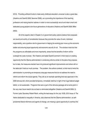 128
2010). Providing sufficient funds to make early childhood education universal is also a great idea
(Haskins and Sawhill 2009; Newman 2006), as is promoting the importance of the teaching
profession and raising teacher salaries in order to more successfully recruit and retain smart and
dedicated young people to be future generations of educators (Haskins and Sawhill 2009; Miller
2003).
All of the experts cited in Chapter 5 on government policy options believe their proposals
are sound and worthy of consideration because they promote the value of work, individual
responsibility, and a positive role for government in helping the working poor move up the economic
ladder and ensuring equal opportunity and economic security for all. The scholars insist too that
the programs are affordable and more importantly, stress that the benefits of reform will far
outweigh the costs involved. Ron Haskins and Isabel Sawhill comment in their book on creating
opportunity that the Obama administration is endorsing reforms similar to the plans they propose,
but to date, the measures enacted have not produced significant improvements and others still on
the table don’t hold out much promise. The problem, the authors contend, is that most of what the
administration is promoting are temporary stop-gap measures that do not address the need to
rethink and reform the social agenda. They cite as an example spending that was approved in the
2009 stimulus bill, which provided temporary, immediate relief but in light of the huge federal budget
deficit, is not sustainable. Programs that were a part of the stimulus package will at some point in
the very near future need to be cut back or eliminated altogether (Haskins and Sawhill 2009, 3).
Former Labor Secretary Robert Reich, writing the lead essay for the July 19/26, 2010 issue of The
Nation dedicated to inequality in America, also observes that the Obama administration, as self-
proclaimed liberal reformers and agents of change, are missing a good opportunity to overhaul the
 