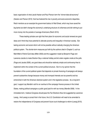 129
basic organization of what Jacob Hacker and Paul Pierson term the “winner-take-all-economy”
(Hacker and Pierson 2010) that has fostered the rise in poverty and socio-economic disparities.
Reich mentions as an example the government bailout of Wall Street, which may have saved the
big banks but didn’t change the economy’s underlying structure of unfairness and did nothing to put
more money into the pockets of average Americans (Reich 2010).
These leading scholars are right that their plans for economic and social renewal are good
ideas and I think they have potential to alleviate poverty and inequality in American society. But
lasting economic and social reform will not be possible without radically changing the American
political system. The shorter-term measures put forth by the authors cited in Chapter 5, such as
Matt Miller’s Patriot Card idea (Miller 2003) and the suggestion made by Benjamin Page and
Lawrence Jacobs to make Election Day a national holiday and let voters register onsite at the polls
(Page and Jacobs 2009), are good ideas and should be relatively simple and controversy-free to
implement within the context of the current political structure. But it is my opinion that the
foundation of the current political system that depends on private financing of campaigns will always
prevent substantive change because money and moneyed interests are too powerful and too
entrenched in both the American electoral system and in the legislative process. As a long-term
goal, I support Jay Mandle’s call for an overhaul of the campaign finance process in the United
States, making political campaigns a public good paid for with tax money (Mandle 2008). In the
immediate term, I believe Congress should pass the Fair Elections Now Act suggested by Lawrence
Lessig. And Lessig is correct that in the future, the U.S. Constitution will need to be amended to
restore the independence of Congress and prevent future court challenges to reform (Lessig 2010).
 
