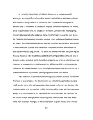 130
As I am writing the conclusion to this thesis, it appears to be business as usual in
Washington. According to The Huffington Post website, President Obama, a left-leaning reformer
and champion of change, raised $750 million during the 2008 presidential campaign and is
expected to top $1 billion for his 2012 re-election campaign (conservative Republican Mitt Romney,
one of his potential opponents, has raised over $18 million in just three months of campaigning).
President Obama came to office pledging to change how Washington works, and to some degree
the President’s stated aspirations to move the country in a more productive and egalitarian direction
are sincere. But as Lawrence Lessig astutely observes, the problem with the Obama administration
is not that it has been too liberal or too conservative. The problem is that the administration has
been too conventional (Lessig 2010,11). The reason why is money. Until there is a system of public
financing of elections in the United States, good and well-meaning candidates will have to carry on
procuring obscene amounts of cash to finance their campaigns. And as long as national leaders are
dependent on corporate and rich people’s money, they will be accountable to rich people’s policy
preferences, which as we have seen, do not ordinarily include changes to the economic structure to
make it more balanced or government spending on programs for the social welfare.
In the modern era of globalization and technological advancement, a change in direction for
America is no longer an option. The global economic and political landscape has been changing
rapidly over the course of the last few decades and continues to evolve every day. As noted in the
previous chapters, other countries have modified their public policies to deal with the consequences
wrought by modern market forces, but the United States has not responded, and the result is that
the nation is losing its leading economic status and political influence on the world stage. And at
home, many citizens are missing out on the American dream of upward mobility. What is needed
 