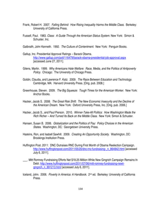 134
Frank, Robert H. 2007. Falling Behind: How Rising Inequality Harms the Middle Class. Berkeley:
University of California Press.
Fussell, Paul. 1983. Class: A Guide Through the American Status System. New York: Simon &
Schuster, Inc.
Galbraith, John Kenneth. 1992. The Culture of Contentment. New York: Penguin Books.
Gallup, Inc. Presidential Approval Ratings – Barack Obama.
http://www.gallup.com/poll/116479/barack-obama-presidential-job-approval.aspx
[accessed June 27, 2011].
Gilens, Martin. 1999. Why Americans Hate Welfare: Race, Media, and the Politics of Antipoverty
Policy. Chicago: The University of Chicago Press.
Goldin, Claudia, and Lawrence F. Katz. 2009. The Race Between Education and Technology.
Cambridge, MA: Harvard University Press. [Orig. pub. 2008.]
Greenhouse, Steven. 2009. The Big Squeeze: Tough Times for the American Worker. New York:
Anchor Books.
Hacker, Jacob S. 2008. The Great Risk Shift: The New Economic Insecurity and the Decline of
the American Dream. New York: Oxford University Press, Inc. [Orig. pub. 2006.]
Hacker, Jacob S., and Paul Pierson. 2010. Winner-Take-All Politics: How Washington Made the
Rich Richer – And Turned Its Back on the Middle Class. New York: Simon & Schuster.
Hansen, Susan B. 2006. Globalization and the Politics of Pay: Policy Choices in the American
States. Washington, DC: Georgetown University Press.
Haskins, Ron, and Isabell Sawhill. 2009. Creating An Opportunity Society. Washington, DC:
Brookings Institution Press.
Huffington Post. 2011: DNC Outraises RNC During First Month of Obama Reelection Campaign.
http://www.huffingtonpost.com/2011/05/20/dnc-rnc-fundraising-_n_864842.html [accessed
July 6, 2011].
___. Mitt Romney Fundraising Efforts Net $18.25 Million While New Gingrich Campaign Remains In
Debt. http://www.huffingtonpost.com/2011/07/06/mitt-romney-fundraising-newt-
gingrich_n_891213.html [accessed July 6, 2011].
Iceland, John. 2006. Poverty in America: A Handbook. 2nd ed. Berkeley: University of California
Press.
 