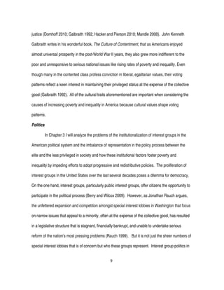 9
justice (Domhoff 2010; Galbraith 1992; Hacker and Pierson 2010; Mandle 2008). John Kenneth
Galbraith writes in his wonderful book, The Culture of Contentment, that as Americans enjoyed
almost universal prosperity in the post-World War II years, they also grew more indifferent to the
poor and unresponsive to serious national issues like rising rates of poverty and inequality. Even
though many in the contented class profess conviction in liberal, egalitarian values, their voting
patterns reflect a keen interest in maintaining their privileged status at the expense of the collective
good (Galbraith 1992). All of the cultural traits aforementioned are important when considering the
causes of increasing poverty and inequality in America because cultural values shape voting
patterns.
Politics
In Chapter 3 I will analyze the problems of the institutionalization of interest groups in the
American political system and the imbalance of representation in the policy process between the
elite and the less privileged in society and how these institutional factors foster poverty and
inequality by impeding efforts to adopt progressive and redistributive policies. The proliferation of
interest groups in the United States over the last several decades poses a dilemma for democracy.
On the one hand, interest groups, particularly public interest groups, offer citizens the opportunity to
participate in the political process (Berry and Wilcox 2009). However, as Jonathan Rauch argues,
the unfettered expansion and competition amongst special interest lobbies in Washington that focus
on narrow issues that appeal to a minority, often at the expense of the collective good, has resulted
in a legislative structure that is stagnant, financially bankrupt, and unable to undertake serious
reform of the nation’s most pressing problems (Rauch 1999). But it is not just the sheer numbers of
special interest lobbies that is of concern but who these groups represent. Interest group politics in
 