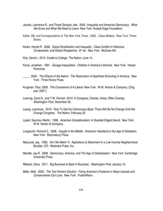 135
Jacobs, Lawrence R., and Theda Skocpol, eds. 2005. Inequality and American Democracy: What
We Know and What We Need to Learn. New York: Russell Sage Foundation.
Keller, Bill, and Correspondents of The New York Times. 2005. Class Matters. New York: Times
Books.
Kerbo, Harold R. 2006. Social Stratification and Inequality: Class Conflict in Historical,
Comparative, and Global Perspective. 6th ed. New York: McGraw-Hill.
Kirp, David L. 2010. Cradle to College. The Nation, June 14.
Kozol, Jonathan. 1991. Savage Inequalities: Children in America’s Schools. New York: Harper
Perennial.
____. 2005. The Shame of the Nation: The Restoration of Apartheid Schooling in America. New
York: Three Rivers Press.
Krugman, Paul. 2009. The Conscience of A Liberal. New York: W.W. Norton & Company. [Orig.
pub. 2007.]
Leonnig, Carol D., and T.W. Farnam. 2010. In Congress, Checks, Votes, Often Overlap.
Washington Post. December 26.
Lessig, Lawrence. 2010. How To Get Our Democracy Back: There Will Be No Change Until We
Change Congress. The Nation, February 22.
Lipset, Seymour Martin. 1996. American Exceptionalism: A Doubled Edged Sword. New York:
W.W. Norton & Company.
Longworth, Richard C. 2008. Caught in the Middle: America’s Heartland in the Age of Globalism.
New York: Bloomsbury Press.
MacLeod, Jay. 1995. Ain’t No Makin’ It: Aspirations & Attainment in a Low-Income Neighborhood.
Boulder, CO: Westview Press, Inc.
Mandle, Jay R. 2008. Democracy, America, and The Age of Globalization. New York: Cambridge
University Press.
Milbank, Dana. 2011. Big Business Is Back In Business. Washington Post. January 12.
Miller, Matt. 2003. The Two Percent Solution: Fixing America’s Problems in Ways Liberals and
Conservatives Can Love. New York: PublicAffairs.
 