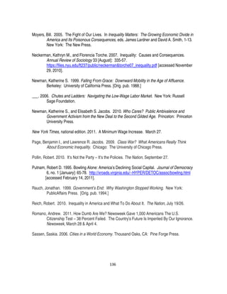 136
Moyers, Bill. 2005. The Fight of Our Lives. In Inequality Matters: The Growing Economic Divide in
America and Its Poisonous Consequences, eds. James Lardner and David A. Smith, 1-13.
New York: The New Press.
Neckerman, Kathryn M., and Florencia Torche. 2007. Inequality: Causes and Consequences.
Annual Review of Sociology 33 [August]: 335-57.
https://files.nyu.edu/ft237/public/neckerman&torche07_inequality.pdf [accessed November
29, 2010].
Newman, Katherine S. 1999. Falling From Grace: Downward Mobility in the Age of Affluence.
Berkeley: University of California Press. [Orig. pub. 1988.]
___. 2006. Chutes and Ladders: Navigating the Low-Wage Labor Market. New York: Russell
Sage Foundation.
Newman, Katherine S., and Elisabeth S. Jacobs. 2010. Who Cares? Public Ambivalence and
Government Activism from the New Deal to the Second Gilded Age. Princeton: Princeton
University Press.
New York Times, national edition. 2011. A Minimum Wage Increase. March 27.
Page, Benjamin I., and Lawrence R. Jacobs. 2009. Class War? What Americans Really Think
About Economic Inequality. Chicago: The University of Chicago Press.
Pollin, Robert. 2010. It’s Not the Party – It’s the Policies. The Nation, September 27.
Putnam, Robert D. 1995. Bowling Alone: America’s Declining Social Capital. Journal of Democracy
6, no. 1 [January]: 65-78. http://xroads.virginia.edu/~HYPER/DETOC/assoc/bowling.html
[accessed February 14, 2011].
Rauch, Jonathan. 1999. Government’s End: Why Washington Stopped Working. New York:
PublicAffairs Press. [Orig. pub. 1994.]
Reich, Robert. 2010. Inequality in America and What To Do About It. The Nation, July 19/26.
Romano, Andrew. 2011. How Dumb Are We? Newsweek Gave 1,000 Americans The U.S.
Citizenship Test – 38 Percent Failed. The Country’s Future Is Imperiled By Our Ignorance.
Newsweek, March 28 & April 4.
Sassen, Saskia. 2006. Cities in a World Economy. Thousand Oaks, CA: Pine Forge Press.
 