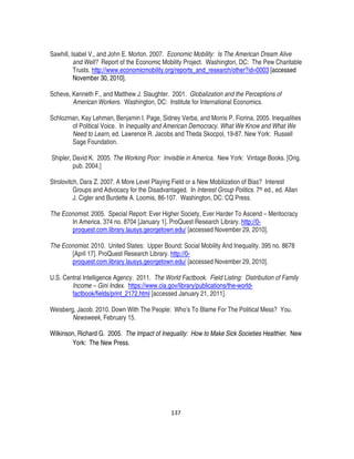 137
Sawhill, Isabel V., and John E. Morton. 2007. Economic Mobility: Is The American Dream Alive
and Well? Report of the Economic Mobility Project. Washington, DC: The Pew Charitable
Trusts. http://www.economicmobility.org/reports_and_research/other?id=0003 [accessed
November 30, 2010].
Scheve, Kenneth F., and Matthew J. Slaughter. 2001. Globalization and the Perceptions of
American Workers. Washington, DC: Institute for International Economics.
Schlozman, Kay Lehman, Benjamin I. Page, Sidney Verba, and Morris P. Fiorina. 2005. Inequalities
of Political Voice. In Inequality and American Democracy. What We Know and What We
Need to Learn, ed. Lawrence R. Jacobs and Theda Skocpol, 19-87. New York: Russell
Sage Foundation.
Shipler, David K. 2005. The Working Poor: Invisible in America. New York: Vintage Books. [Orig.
pub. 2004.]
Strolovitch, Dara Z. 2007. A More Level Playing Field or a New Mobilization of Bias? Interest
Groups and Advocacy for the Disadvantaged. In Interest Group Politics. 7th ed., ed. Allan
J. Cigler and Burdette A. Loomis, 86-107. Washington, DC: CQ Press.
The Economist. 2005. Special Report: Ever Higher Society, Ever Harder To Ascend – Meritocracy
In America. 374 no. 8704 [January 1]. ProQuest Research Library. http://0-
proquest.com.library.lausys.georgetown.edu/ [accessed November 29, 2010].
The Economist. 2010. United States: Upper Bound; Social Mobility And Inequality. 395 no. 8678
[April 17]. ProQuest Research Library. http://0-
proquest.com.library.lausys.georgetown.edu/ [accessed November 29, 2010].
U.S. Central Intelligence Agency. 2011. The World Factbook. Field Listing: Distribution of Family
Income – Gini Index. https://www.cia.gov/library/publications/the-world-
factbook/fields/print_2172.html [accessed January 21, 2011].
Weisberg, Jacob. 2010. Down With The People: Who’s To Blame For The Political Mess? You.
Newsweek, February 15.
Wilkinson, Richard G. 2005. The Impact of Inequality: How to Make Sick Societies Healthier. New
York: The New Press.
 