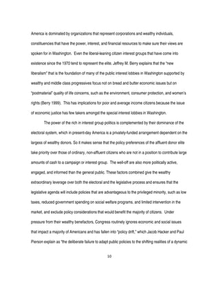 10
America is dominated by organizations that represent corporations and wealthy individuals,
constituencies that have the power, interest, and financial resources to make sure their views are
spoken for in Washington. Even the liberal-leaning citizen interest groups that have come into
existence since the 1970 tend to represent the elite. Jeffrey M. Berry explains that the “new
liberalism” that is the foundation of many of the public interest lobbies in Washington supported by
wealthy and middle class progressives focus not on bread and butter economic issues but on
“postmaterial” quality of life concerns, such as the environment, consumer protection, and women’s
rights (Berry 1999). This has implications for poor and average income citizens because the issue
of economic justice has few takers amongst the special interest lobbies in Washington.
The power of the rich in interest group politics is complemented by their dominance of the
electoral system, which in present-day America is a privately-funded arrangement dependent on the
largess of wealthy donors. So it makes sense that the policy preferences of the affluent donor elite
take priority over those of ordinary, non-affluent citizens who are not in a position to contribute large
amounts of cash to a campaign or interest group. The well-off are also more politically active,
engaged, and informed than the general public. These factors combined give the wealthy
extraordinary leverage over both the electoral and the legislative process and ensures that the
legislative agenda will include policies that are advantageous to the privileged minority, such as low
taxes, reduced government spending on social welfare programs, and limited intervention in the
market, and exclude policy considerations that would benefit the majority of citizens. Under
pressure from their wealthy benefactors, Congress routinely ignores economic and social issues
that impact a majority of Americans and has fallen into “policy drift,” which Jacob Hacker and Paul
Pierson explain as “the deliberate failure to adapt public policies to the shifting realities of a dynamic
 