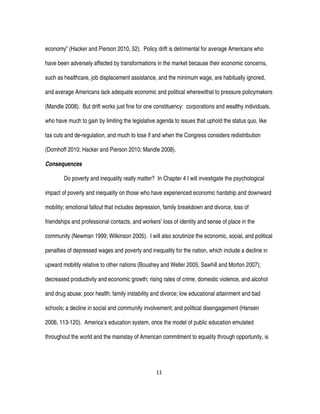 11
economy” (Hacker and Pierson 2010, 52). Policy drift is detrimental for average Americans who
have been adversely affected by transformations in the market because their economic concerns,
such as healthcare, job displacement assistance, and the minimum wage, are habitually ignored,
and average Americans lack adequate economic and political wherewithal to pressure policymakers
(Mandle 2008). But drift works just fine for one constituency: corporations and wealthy individuals,
who have much to gain by limiting the legislative agenda to issues that uphold the status quo, like
tax cuts and de-regulation, and much to lose if and when the Congress considers redistribution
(Domhoff 2010; Hacker and Pierson 2010; Mandle 2008).
Consequences
Do poverty and inequality really matter? In Chapter 4 I will investigate the psychological
impact of poverty and inequality on those who have experienced economic hardship and downward
mobility; emotional fallout that includes depression, family breakdown and divorce, loss of
friendships and professional contacts, and workers’ loss of identity and sense of place in the
community (Newman 1999; Wilkinson 2005). I will also scrutinize the economic, social, and political
penalties of depressed wages and poverty and inequality for the nation, which include a decline in
upward mobility relative to other nations (Boushey and Weller 2005; Sawhill and Morton 2007);
decreased productivity and economic growth; rising rates of crime, domestic violence, and alcohol
and drug abuse; poor health; family instability and divorce; low educational attainment and bad
schools; a decline in social and community involvement; and political disengagement (Hansen
2006, 113-120). America’s education system, once the model of public education emulated
throughout the world and the mainstay of American commitment to equality through opportunity, is
 