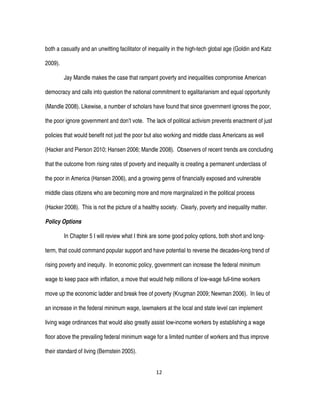 12
both a casualty and an unwitting facilitator of inequality in the high-tech global age (Goldin and Katz
2009).
Jay Mandle makes the case that rampant poverty and inequalities compromise American
democracy and calls into question the national commitment to egalitarianism and equal opportunity
(Mandle 2008). Likewise, a number of scholars have found that since government ignores the poor,
the poor ignore government and don’t vote. The lack of political activism prevents enactment of just
policies that would benefit not just the poor but also working and middle class Americans as well
(Hacker and Pierson 2010; Hansen 2006; Mandle 2008). Observers of recent trends are concluding
that the outcome from rising rates of poverty and inequality is creating a permanent underclass of
the poor in America (Hansen 2006), and a growing genre of financially exposed and vulnerable
middle class citizens who are becoming more and more marginalized in the political process
(Hacker 2008). This is not the picture of a healthy society. Clearly, poverty and inequality matter.
Policy Options
In Chapter 5 I will review what I think are some good policy options, both short and long-
term, that could command popular support and have potential to reverse the decades-long trend of
rising poverty and inequity. In economic policy, government can increase the federal minimum
wage to keep pace with inflation, a move that would help millions of low-wage full-time workers
move up the economic ladder and break free of poverty (Krugman 2009; Newman 2006). In lieu of
an increase in the federal minimum wage, lawmakers at the local and state level can implement
living wage ordinances that would also greatly assist low-income workers by establishing a wage
floor above the prevailing federal minimum wage for a limited number of workers and thus improve
their standard of living (Bernstein 2005).
 