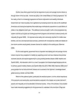 13
Another area where government can be responsive to poor and average income citizens is
through reform of the tax code. Income tax policy in the United States is in theory progressive. Yet
the reality is that it is increasingly regressive and favors corporations and wealthy individuals.
Government can make tax policy more egalitarian by increasing income tax rates on the wealthiest
Americans and closing tax loopholes that enable large multinational corporations to avoid billions of
dollars in tax obligations each year. The additional revenue brought in with a more progressive tax
system could be put to good use funding government programs and services to reduce poverty and
inequality (Krugman 2009). An improved social safety net is extremely important for middle class
families, and new and improved social services, combined with increased tax credits and rebates for
low-income workers would greatly increase chances for mobility for the working poor (Newman
2006).
For the social agenda, government has an important role helping poor and average income
citizens improve their prospects for mobility by supporting current and new initiatives that promote
economic security and expand opportunity for young working families (Hacker 2008; Haskins and
Sawhill 2009). And education reform is a must if youngsters from disadvantaged backgrounds are
to achieve upward mobility (Haskins and Sawhill 2009; Kirp 2010; Miller 2003; Newman 2006) and if
young people from all socio-economic classes are to succeed in the high-tech, knowledge-based
global economy (Goldin and Katz 2009).
Reform of the political system, particularly the electoral system, is of the utmost importance
if the economic and social policy recommendations analyzed in the chapter are to take hold and if
poverty and inequality are to be alleviated in American society. A few of the scholars I have studied
have made interesting suggestions for the government to undertake in the short-term (Page and
 