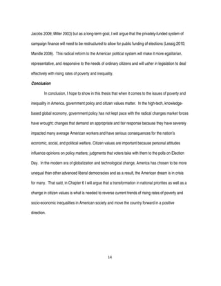 14
Jacobs 2009; Miller 2003) but as a long-term goal, I will argue that the privately-funded system of
campaign finance will need to be restructured to allow for public funding of elections (Lessig 2010;
Mandle 2008). This radical reform to the American political system will make it more egalitarian,
representative, and responsive to the needs of ordinary citizens and will usher in legislation to deal
effectively with rising rates of poverty and inequality.
Conclusion
In conclusion, I hope to show in this thesis that when it comes to the issues of poverty and
inequality in America, government policy and citizen values matter. In the high-tech, knowledge-
based global economy, government policy has not kept pace with the radical changes market forces
have wrought; changes that demand an appropriate and fair response because they have severely
impacted many average American workers and have serious consequences for the nation’s
economic, social, and political welfare. Citizen values are important because personal attitudes
influence opinions on policy matters; judgments that voters take with them to the polls on Election
Day. In the modern era of globalization and technological change, America has chosen to be more
unequal than other advanced liberal democracies and as a result, the American dream is in crisis
for many. That said, in Chapter 6 I will argue that a transformation in national priorities as well as a
change in citizen values is what is needed to reverse current trends of rising rates of poverty and
socio-economic inequalities in American society and move the country forward in a positive
direction.
 