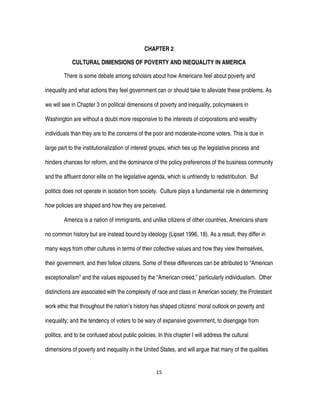 15
CHAPTER 2
CULTURAL DIMENSIONS OF POVERTY AND INEQUALITY IN AMERICA
There is some debate among scholars about how Americans feel about poverty and
inequality and what actions they feel government can or should take to alleviate these problems. As
we will see in Chapter 3 on political dimensions of poverty and inequality, policymakers in
Washington are without a doubt more responsive to the interests of corporations and wealthy
individuals than they are to the concerns of the poor and moderate-income voters. This is due in
large part to the institutionalization of interest groups, which ties up the legislative process and
hinders chances for reform, and the dominance of the policy preferences of the business community
and the affluent donor elite on the legislative agenda, which is unfriendly to redistribution. But
politics does not operate in isolation from society. Culture plays a fundamental role in determining
how policies are shaped and how they are perceived.
America is a nation of immigrants, and unlike citizens of other countries, Americans share
no common history but are instead bound by ideology (Lipset 1996, 18). As a result, they differ in
many ways from other cultures in terms of their collective values and how they view themselves,
their government, and their fellow citizens. Some of these differences can be attributed to “American
exceptionalism” and the values espoused by the “American creed,” particularly individualism. Other
distinctions are associated with the complexity of race and class in American society; the Protestant
work ethic that throughout the nation’s history has shaped citizens’ moral outlook on poverty and
inequality; and the tendency of voters to be wary of expansive government, to disengage from
politics, and to be confused about public policies. In this chapter I will address the cultural
dimensions of poverty and inequality in the United States, and will argue that many of the qualities
 