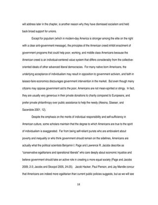 18
will address later in the chapter, is another reason why they have dismissed socialism and held
back broad support for unions.
Except for populism (which in modern-day America is stronger among the elite on the right
with a clear anti-government message), the principles of the American creed inhibit enactment of
government programs that could help poor, working, and middle class Americans because the
American creed is an individual-centered value system that differs considerably from the collective-
oriented ideals of other advanced liberal democracies. For many native born Americans, the
underlying acceptance of individualism may result in opposition to government activism, and faith in
laissez-faire economics discourages government intervention in the market. But even though many
citizens may oppose government aid to the poor, Americans are not mean-spirited or stingy. In fact,
they are usually very generous in their private donations to charity compared to Europeans, and
prefer private philanthropy over public assistance to help the needy (Alesina, Glaeser, and
Sacerdote 2001, 12).
Despite the emphasis on the merits of individual responsibility and self-sufficiency in
American culture, some scholars maintain that the degree to which Americans are true to the spirit
of individualism is exaggerated. Far from being self-reliant purists who are ambivalent about
poverty and inequality or who think government should remain on the sidelines, Americans are
actually what the political scientists Benjamin I. Page and Lawrence R. Jacobs describe as
“conservative egalitarians and operational liberals” who care deeply about economic injustice and
believe government should take an active role in creating a more equal society (Page and Jacobs
2009, 2-3; Jacobs and Skocpol 2005, 24-25). Jacob Hacker, Paul Pierson, and Jay Mandle concur
that Americans are indeed more egalitarian than current public policies suggests, but as we will see
 