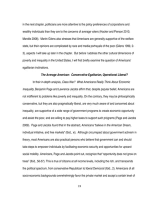 19
in the next chapter, politicians are more attentive to the policy preferences of corporations and
wealthy individuals than they are to the concerns of average voters (Hacker and Pierson 2010;
Mandle 2008). Martin Gilens also stresses that Americans are generally supportive of the welfare
state, but their opinions are complicated by race and media portrayals of the poor (Gilens 1999, 2-
3), aspects I will take up later in the chapter. But before I address the other cultural dimensions of
poverty and inequality in the United States, I will first briefly examine the question of Americans’
egalitarian inclinations.
The Average American: Conservative Egalitarian, Operational Liberal?
In their in-depth analysis, Class War? What Americans Really Think About Economic
Inequality, Benjamin Page and Lawrence Jacobs affirm that, despite popular belief, Americans are
not indifferent to problems like poverty and inequality. On the contrary, they may be philosophically
conservative, but they are also pragmatically liberal, are very much aware of and concerned about
inequality, are supportive of a wide range of government programs to create economic opportunity
and assist the poor, and are willing to pay higher taxes to support such programs (Page and Jacobs
2009). Page and Jacobs found that in the abstract, Americans “believe in the American Dream,
individual initiative, and free markets” (Ibid., xi). Although circumspect about government activism in
theory, most Americans are also practical persons who believe that government can and should
take steps to empower individuals by facilitating economic security and opportunities for upward
social mobility. Americans, Page and Jacobs point out, recognize that “opportunity does not grow on
trees” (Ibid., 56-57). This is true of citizens at all income levels, including the rich, and transcends
the political spectrum, from conservative Republican to liberal Democrat (Ibid., 2). Americans of all
socio-economic backgrounds overwhelmingly favor the private market and accept a certain level of
 