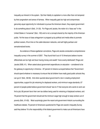 20
inequality as inherent in the system. But their fidelity to capitalism is more often than not tempered
by their pragmatism and sense of fairness. When inequality gets too high and compromises
genuinely equal opportunity for individuals to pursue the American dream, they expect government
to do something about it (Ibid., 31-33). For Page and Jacobs, the notion of a “class war” in the
United States is “nonsense” (Ibid., 100) and is not a concept shared by the majority of the American
public. Yet the issue of class antagonism is propped up by political and media elites to promote
political careers, fill air time on the cable television networks, and sell highly partisan and
sensationalized books.
As evidence of these egalitarian convictions, Page and Jacobs conducted a comprehensive
inequality survey in the summer of 2007. They found that 6 out of 10 Americans believe income
differentials are too high and favor having money and wealth “more evenly distributed” (Page and
Jacobs 2009, 41). When asked about government expenditures on education – considered to be
the gateway to opportunity in America – 87 percent of citizens surveyed believe that “Government
should spend whatever is necessary to ensure that all children have really good public schools they
can go to” (Ibid., 58-59). And when queried about government’s role in creating employment
opportunities, support for job retraining for displaced workers, and minimum wage standards, 67
percent of people polled believe government should “see to it” that everyone who wants to work can
find a job; 80 percent favor their own tax dollars being used for retraining of displaced workers; and
76 percent feel the government should set the minimum wage high enough to keep workers out of
poverty (Ibid., 61-63). Most surprisingly given the recent anti-government rhetoric surrounding the
healthcare debate, 73 percent of Americans questioned for Page and Jacob’s Inequality Survey
said they believe “It is the responsibility of the federal government to make sure all Americans have
 