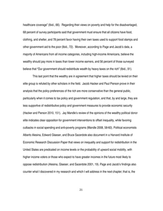 21
healthcare coverage” (Ibid., 66). Regarding their views on poverty and help for the disadvantaged,
68 percent of survey participants said that government must ensure that all citizens have food,
clothing, and shelter, and 78 percent favor having their own taxes used to support food stamps and
other government aid to the poor (Ibid., 72). Moreover, according to Page and Jacob’s data, a
majority of Americans from all income categories, including high-income Americans, believe the
wealthy should pay more in taxes than lower income earners, and 56 percent of those surveyed
believe that “Our government should redistribute wealth by heavy taxes on the rich” (Ibid., 91).
This last point that the wealthy are in agreement that higher taxes should be levied on their
elite group is refuted by other scholars in the field. Jacob Hacker and Paul Pierson prove in their
analysis that the policy preferences of the rich are more conservative than the general public,
particularly when it comes to tax policy and government regulation, and that, by and large, they are
less supportive of redistributive policy and government measures to provide economic security
(Hacker and Pierson 2010, 151). Jay Mandle’s review of the opinions of the wealthy political donor
elite indicates clear opposition for government interventions to offset inequality, while favoring
cutbacks in social spending and anti-poverty programs (Mandle 2008, 58-60). Political economists
Alberto Alesina, Edward Glaeser, and Bruce Sacerdote also document in a Harvard Institute of
Economic Research Discussion Paper that views on inequality and support for redistribution in the
United States are predicated on income levels or the probability of upward social mobility, with
higher income voters or those who expect to have greater incomes in the future most likely to
oppose redistribution (Alesina, Glaeser, and Sacerdote 2001, 19). Page and Jacob’s findings also
counter what I discovered in my research and which I will address in the next chapter; that is, the
 