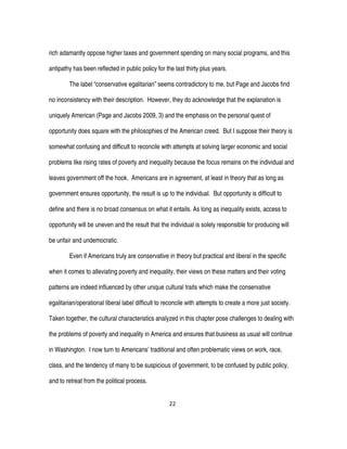 22
rich adamantly oppose higher taxes and government spending on many social programs, and this
antipathy has been reflected in public policy for the last thirty plus years.
The label “conservative egalitarian” seems contradictory to me, but Page and Jacobs find
no inconsistency with their description. However, they do acknowledge that the explanation is
uniquely American (Page and Jacobs 2009, 3) and the emphasis on the personal quest of
opportunity does square with the philosophies of the American creed. But I suppose their theory is
somewhat confusing and difficult to reconcile with attempts at solving larger economic and social
problems like rising rates of poverty and inequality because the focus remains on the individual and
leaves government off the hook. Americans are in agreement, at least in theory that as long as
government ensures opportunity, the result is up to the individual. But opportunity is difficult to
define and there is no broad consensus on what it entails. As long as inequality exists, access to
opportunity will be uneven and the result that the individual is solely responsible for producing will
be unfair and undemocratic.
Even if Americans truly are conservative in theory but practical and liberal in the specific
when it comes to alleviating poverty and inequality, their views on these matters and their voting
patterns are indeed influenced by other unique cultural traits which make the conservative
egalitarian/operational liberal label difficult to reconcile with attempts to create a more just society.
Taken together, the cultural characteristics analyzed in this chapter pose challenges to dealing with
the problems of poverty and inequality in America and ensures that business as usual will continue
in Washington. I now turn to Americans’ traditional and often problematic views on work, race,
class, and the tendency of many to be suspicious of government, to be confused by public policy,
and to retreat from the political process.
 