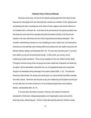 23
Traditional Views of Work and Morality
Americans revere work, not only for the material rewards gained from their labor but also
because how hard people work has historically been viewed as an indication of their righteousness
and standing with God; a consequence of the nation’s Puritan religious roots and the influence of
the Protestant faith in American life. As far back as the colonial period, the popular perception was
that those who work hard will be rewarded with profit and material comforts in this life and with
salvation in the next, while those who don’t will be impoverished and denied redemption. This
moralistic understanding of poverty is not as compelling as it was in earlier eras, but contemporary
Americans do most definitely value individual effort and correlate work with wealth and poverty with
idleness (Alesina, Glaeser, and Sacerdote 2001, 35). The way many Americans see it, if you don’t
have wealth, you are just not working hard enough. In other words, you are lazy, and so
undeserving of public assistance. There are two exceptions to this rule: children and the elderly.
Throughout American history these two groups have been viewed with compassion and deserving
of support. But the able-bodied, particularly men, are not regarded favorably and are generally
thought of as freeloaders taking advantage of the system (Iceland 2006, 11-12). The distinction
Americans make between the worthy and unworthy poor is a cultural attribute that differs markedly
from other cultures. Americans view the poor as lazy and undeserving, but Europeans see the poor
as more often than not victims of bad luck or of circumstances beyond their control (Alesina,
Glaeser, and Sacerdote 2001, 34, 37).
In his book about the history of poverty in America, John Iceland chronicles the
development of Americans’ widespread perceptions and misperceptions about work and the
deserving versus undeserving poor. Common myths about poverty abound in American society,
 