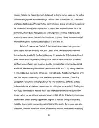 24
including the belief that the poor don’t work, that poverty is rife only in urban areas, and that welfare
constitutes a large portion of the federal budget – all false claims (Iceland 2006, 3-4). Iceland also
emphasizes that throughout American history, from the founding days up to the Great Depression of
the mid-twentieth century (when negative views of the poor were temporarily relaxed due to the
commonality of want during those years), and continuing into modern times, misbehavior, not
structural economic causes, has most often been blamed for poverty. Hence, throughout much of
American history many citizens have been opposed to relief (Ibid., 11).
Katherine S. Newman and Elisabeth S. Jacobs detail citizen resistance to government
social action in their very interesting book, Who Cares? Public Ambivalence and Government
Activism from the New Deal to the Second Gilded Age. By reviewing the White House archives of
letters from citizens during these important epochs in American history, the authors found that a
significant number of voters were concerned about the overreach of government and questioned
whether the poor deserved government aid (Newman and Jacobs 2010, 3, 16). During FDR’s time
in office, middle class citizens who still had jobs – referred to as the “forgotten man” by critics of the
New Deal, felt put-upon for having to fund New Deal programs with their taxes. Citizen Roy
Eldridge from Pennsylvania wrote angrily to FDR that “The forgotten man is NOT the shiftless,
indifferent individual, who believes the world owes him a living (and is now getting it). The forgotten
man in your administration is the thrifty middle class who has striven to make this country worth
living in – whom you are striving to wipe out of existence” (Ibid., 17-18). And when Lyndon Johnson
was President, citizens generally supported the programs of the Great Society as long as they
helped the deserving poor, mainly widows with children and the elderly. But everyone else, able-
bodied men, unmarried women with children, and especially minorities, were deemed undeserving
 