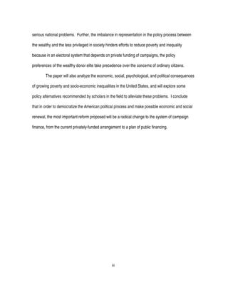 iii
serious national problems. Further, the imbalance in representation in the policy process between
the wealthy and the less privileged in society hinders efforts to reduce poverty and inequality
because in an electoral system that depends on private funding of campaigns, the policy
preferences of the wealthy donor elite take precedence over the concerns of ordinary citizens.
The paper will also analyze the economic, social, psychological, and political consequences
of growing poverty and socio-economic inequalities in the United States, and will explore some
policy alternatives recommended by scholars in the field to alleviate these problems. I conclude
that in order to democratize the American political process and make possible economic and social
renewal, the most important reform proposed will be a radical change to the system of campaign
finance, from the current privately-funded arrangement to a plan of public financing.
 