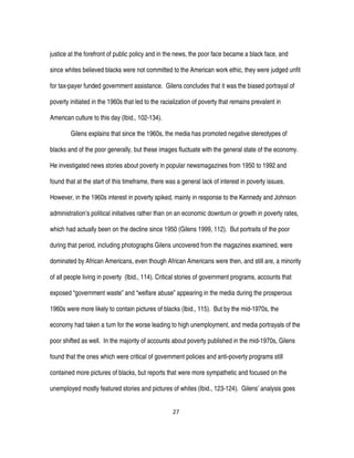 27
justice at the forefront of public policy and in the news, the poor face became a black face, and
since whites believed blacks were not committed to the American work ethic, they were judged unfit
for tax-payer funded government assistance. Gilens concludes that it was the biased portrayal of
poverty initiated in the 1960s that led to the racialization of poverty that remains prevalent in
American culture to this day (Ibid., 102-134).
Gilens explains that since the 1960s, the media has promoted negative stereotypes of
blacks and of the poor generally, but these images fluctuate with the general state of the economy.
He investigated news stories about poverty in popular newsmagazines from 1950 to 1992 and
found that at the start of this timeframe, there was a general lack of interest in poverty issues.
However, in the 1960s interest in poverty spiked, mainly in response to the Kennedy and Johnson
administration’s political initiatives rather than on an economic downturn or growth in poverty rates,
which had actually been on the decline since 1950 (Gilens 1999, 112). But portraits of the poor
during that period, including photographs Gilens uncovered from the magazines examined, were
dominated by African Americans, even though African Americans were then, and still are, a minority
of all people living in poverty (Ibid., 114). Critical stories of government programs, accounts that
exposed “government waste” and “welfare abuse” appearing in the media during the prosperous
1960s were more likely to contain pictures of blacks (Ibid., 115). But by the mid-1970s, the
economy had taken a turn for the worse leading to high unemployment, and media portrayals of the
poor shifted as well. In the majority of accounts about poverty published in the mid-1970s, Gilens
found that the ones which were critical of government policies and anti-poverty programs still
contained more pictures of blacks, but reports that were more sympathetic and focused on the
unemployed mostly featured stories and pictures of whites (Ibid., 123-124). Gilens’ analysis goes
 